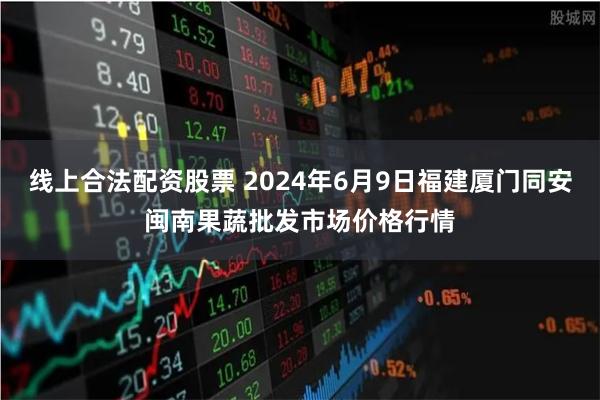 线上合法配资股票 2024年6月9日福建厦门同安闽南果蔬批发市场价格行情