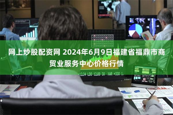 网上炒股配资网 2024年6月9日福建省福鼎市商贸业服务中心价格行情