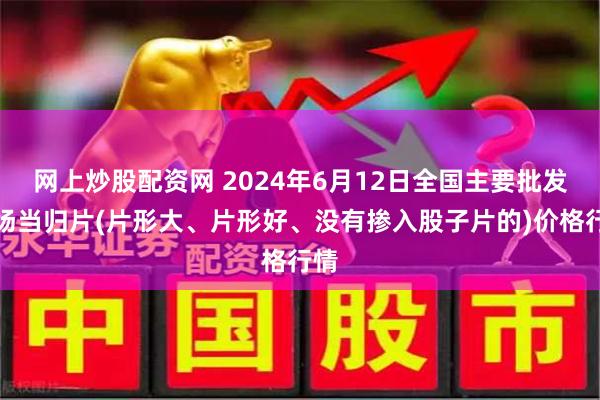 网上炒股配资网 2024年6月12日全国主要批发市场当归片(片形大、片形好、没有掺入股子片的)价格行情