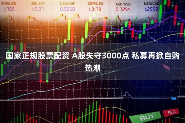 国家正规股票配资 A股失守3000点 私募再掀自购热潮