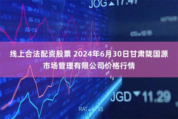 线上合法配资股票 2024年6月30日甘肃陇国源市场管理有限公司价格行情