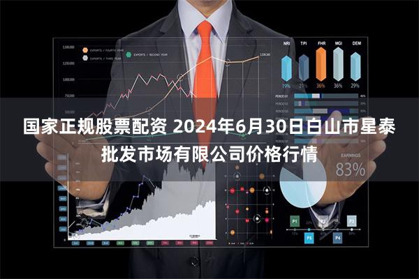 国家正规股票配资 2024年6月30日白山市星泰批发市场有限公司价格行情