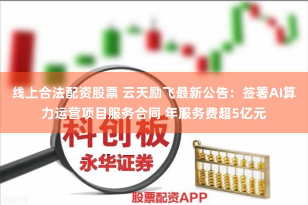 线上合法配资股票 云天励飞最新公告：签署AI算力运营项目服务合同 年服务费超5亿元