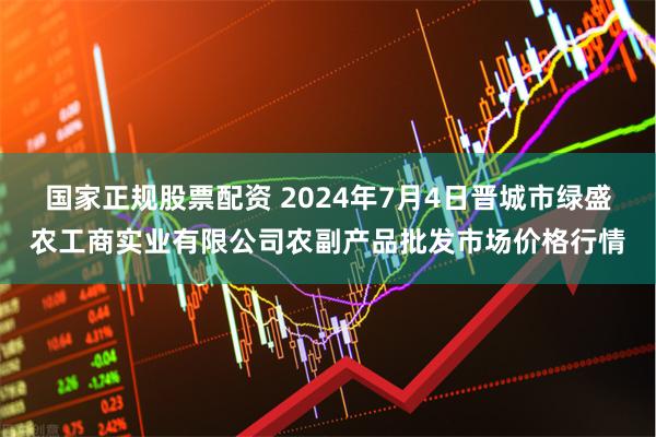 国家正规股票配资 2024年7月4日晋城市绿盛农工商实业有限公司农副产品批发市场价格行情