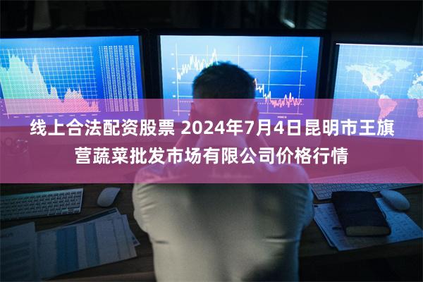 线上合法配资股票 2024年7月4日昆明市王旗营蔬菜批发市场有限公司价格行情