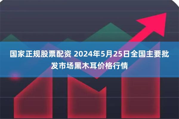 国家正规股票配资 2024年5月25日全国主要批发市场黑木耳价格行情