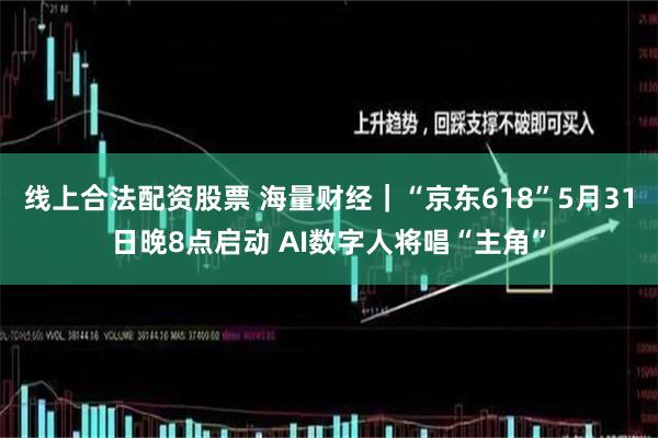 线上合法配资股票 海量财经｜“京东618”5月31日晚8点启动 AI数字人将唱“主角”