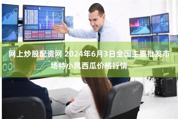 网上炒股配资网 2024年6月3日全国主要批发市场特小凤西瓜价格行情