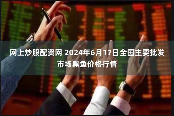 网上炒股配资网 2024年6月17日全国主要批发市场黑鱼价格行情