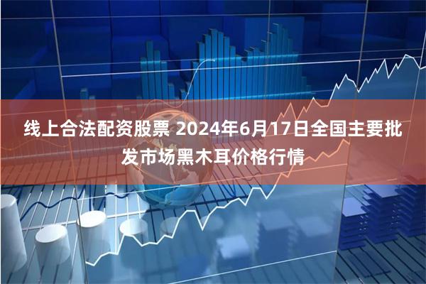 线上合法配资股票 2024年6月17日全国主要批发市场黑木耳价格行情