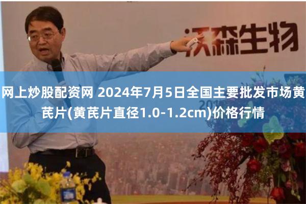 网上炒股配资网 2024年7月5日全国主要批发市场黄芪片(黄芪片直径1.0-1.2cm)价格行情