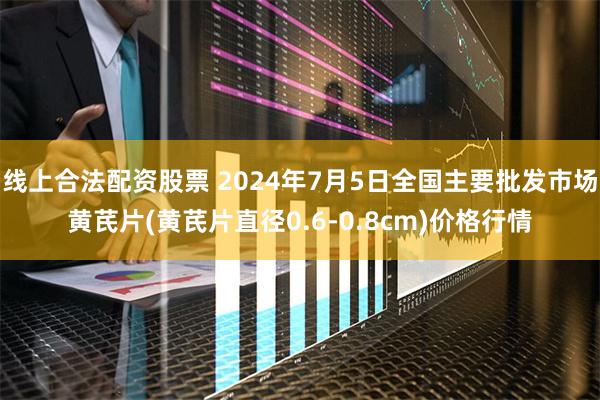 线上合法配资股票 2024年7月5日全国主要批发市场黄芪片(黄芪片直径0.6-0.8cm)价格行情