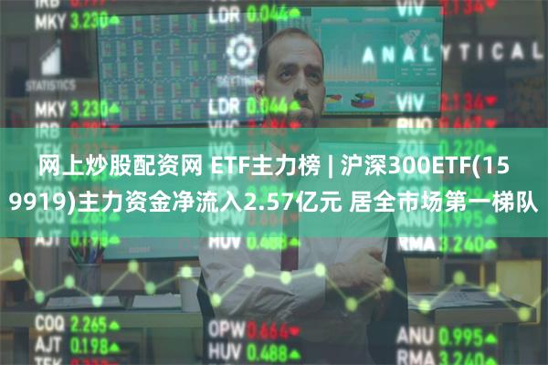 网上炒股配资网 ETF主力榜 | 沪深300ETF(159919)主力资金净流入2.57亿元 居全市场第一梯队