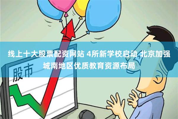 线上十大股票配资网站 4所新学校启动 北京加强城南地区优质教育资源布局