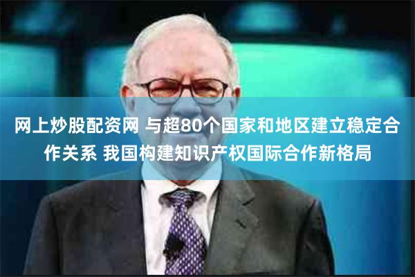 网上炒股配资网 与超80个国家和地区建立稳定合作关系 我国构建知识产权国际合作新格局