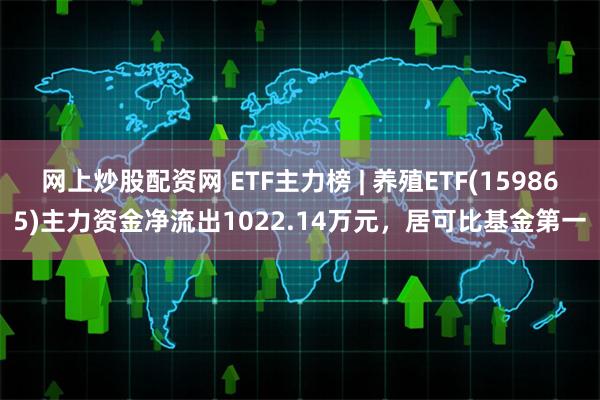 网上炒股配资网 ETF主力榜 | 养殖ETF(159865)主力资金净流出1022.14万元，居可比基金第一