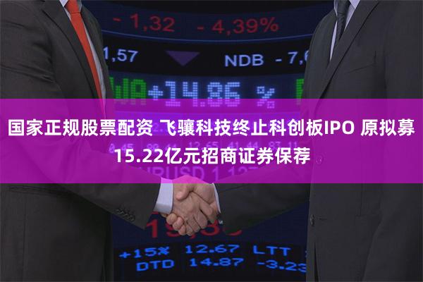 国家正规股票配资 飞骧科技终止科创板IPO 原拟募15.22亿元招商证券保荐