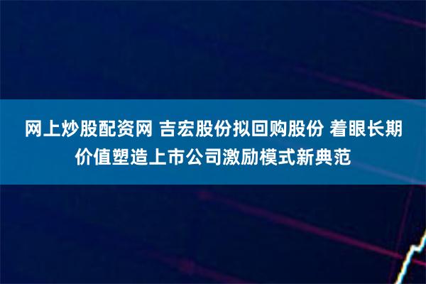 网上炒股配资网 吉宏股份拟回购股份 着眼长期价值塑造上市公司激励模式新典范