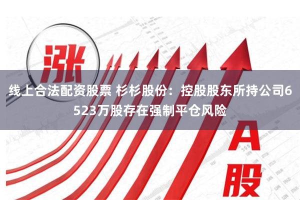 线上合法配资股票 杉杉股份：控股股东所持公司6523万股存在强制平仓风险