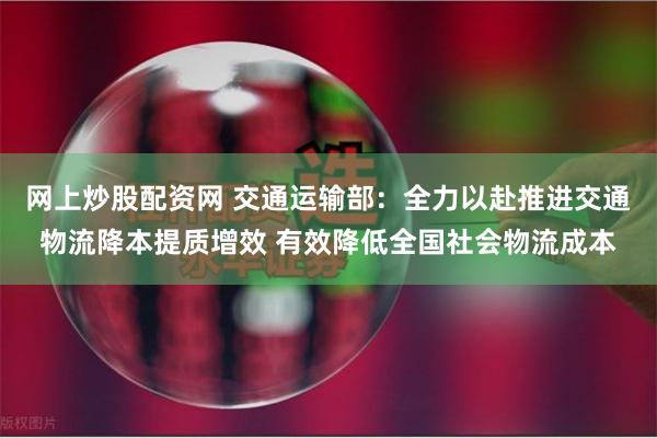 网上炒股配资网 交通运输部：全力以赴推进交通物流降本提质增效 有效降低全国社会物流成本