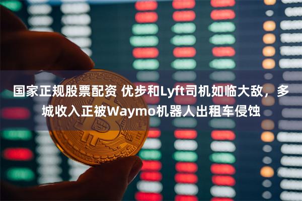 国家正规股票配资 优步和Lyft司机如临大敌，多城收入正被Waymo机器人出租车侵蚀