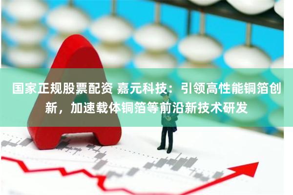 国家正规股票配资 嘉元科技：引领高性能铜箔创新，加速载体铜箔等前沿新技术研发