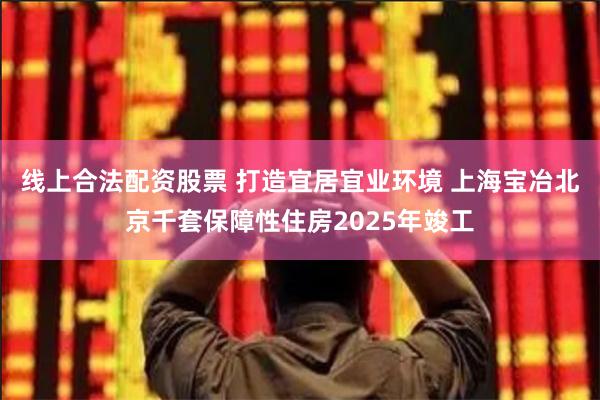 线上合法配资股票 打造宜居宜业环境 上海宝冶北京千套保障性住房2025年竣工