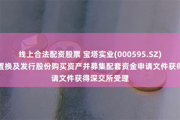 线上合法配资股票 宝塔实业(000595.SZ)：重大资产置换及发行股份购买资产并募集配套资金申请文件获得深交所受理