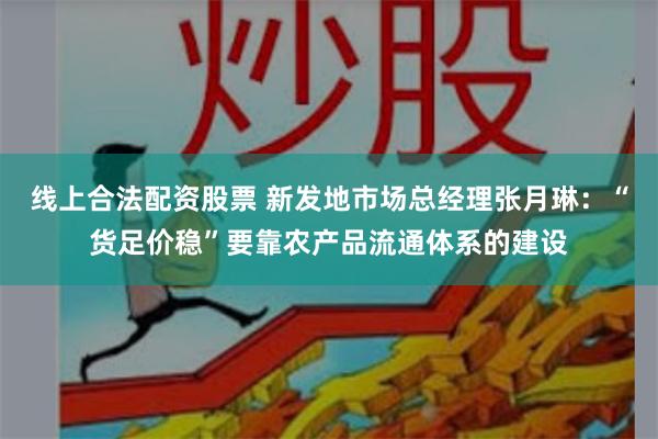 线上合法配资股票 新发地市场总经理张月琳：“货足价稳”要靠农产品流通体系的建设