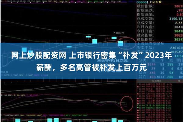 网上炒股配资网 上市银行密集“补发”2023年薪酬，多名高管被补发上百万元