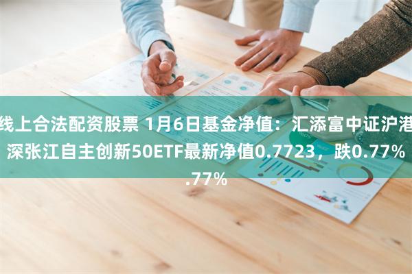 线上合法配资股票 1月6日基金净值：汇添富中证沪港深张江自主创新50ETF最新净值0.7723，跌0.77%