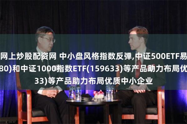 网上炒股配资网 中小盘风格指数反弹,中证500ETF易方达(510580)和中证1000指数ETF(159633)等产品助力布局优质中小企业