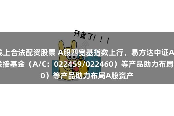 线上合法配资股票 A股四宽基指数上行，易方达中证A500ETF联接基金（A/C：022459/022460）等产品助力布局A股资产