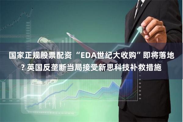 国家正规股票配资 “EDA世纪大收购”即将落地? 英国反垄断当局接受新思科技补救措施