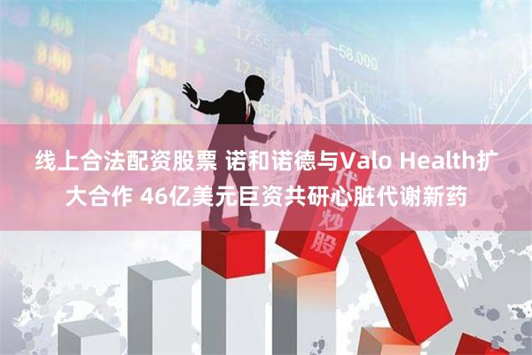 线上合法配资股票 诺和诺德与Valo Health扩大合作 46亿美元巨资共研心脏代谢新药