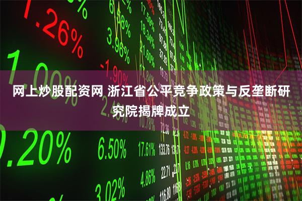 网上炒股配资网 浙江省公平竞争政策与反垄断研究院揭牌成立