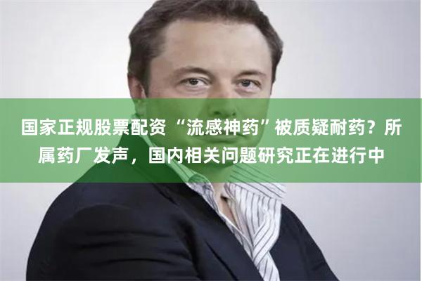 国家正规股票配资 “流感神药”被质疑耐药？所属药厂发声，国内相关问题研究正在进行中