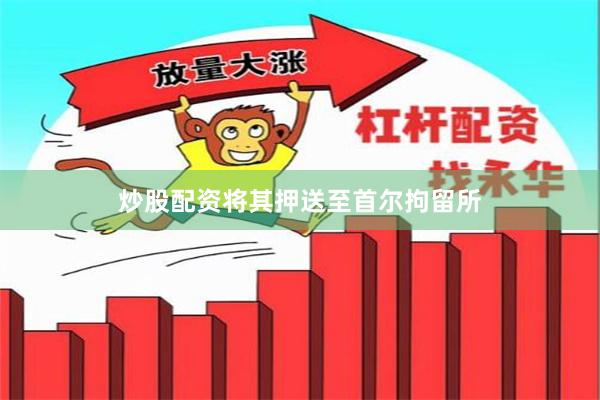 炒股配资将其押送至首尔拘留所