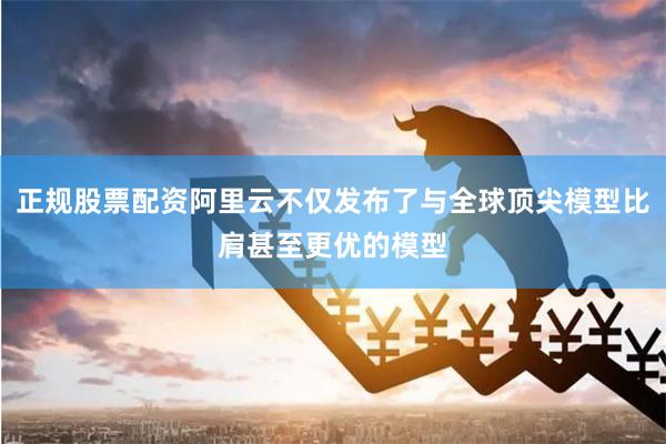 正规股票配资阿里云不仅发布了与全球顶尖模型比肩甚至更优的模型