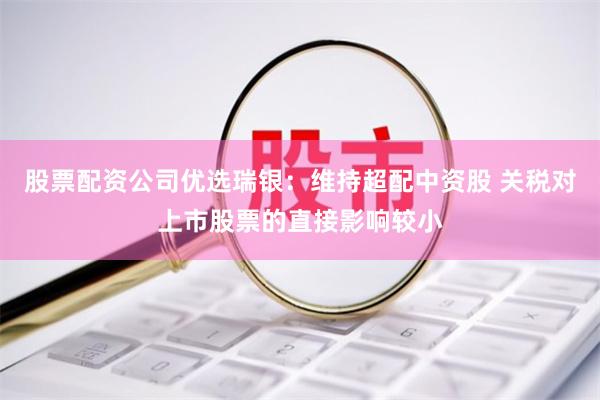 股票配资公司优选瑞银：维持超配中资股 关税对上市股票的直接影响较小